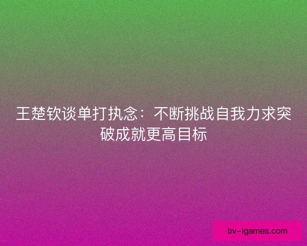 王楚钦谈单打执念:不断挑战自我力求突破成就更高目标 王楚钦谈单打执念:不断挑战自我力求突破成就更高目标