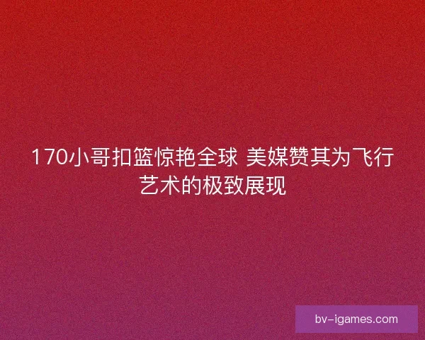 170小哥扣篮惊艳全球 美媒赞其为飞行艺术的极致展现