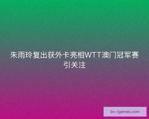 朱雨玲复出获外卡亮相WTT澳门冠军赛引关注
