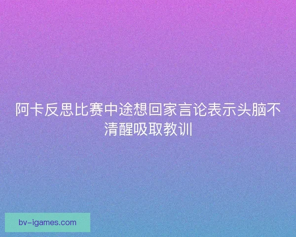 阿卡反思比赛中途想回家言论表示头脑不清醒吸取教训