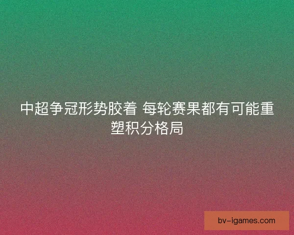 中超争冠形势胶着 每轮赛果都有可能重塑积分格局