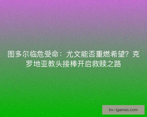 图多尔临危受命：尤文能否重燃希望？克罗地亚教头接棒开启救赎之路