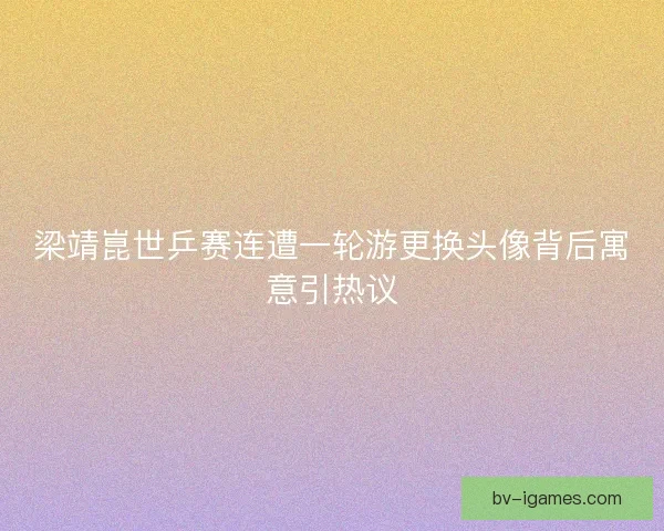 梁靖崑世乒赛连遭一轮游更换头像背后寓意引热议