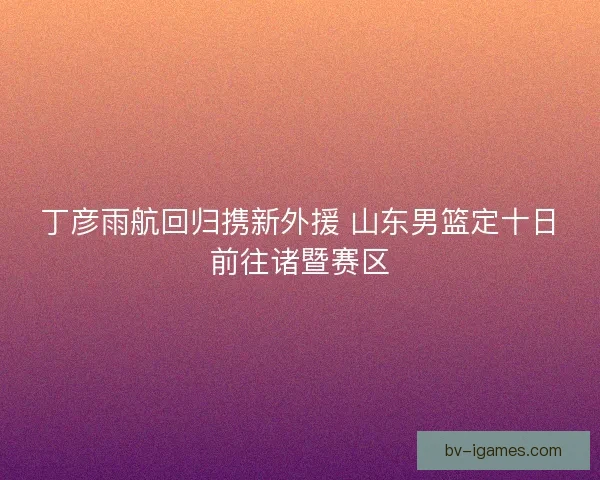 丁彦雨航回归携新外援 山东男篮定十日前往诸暨赛区
