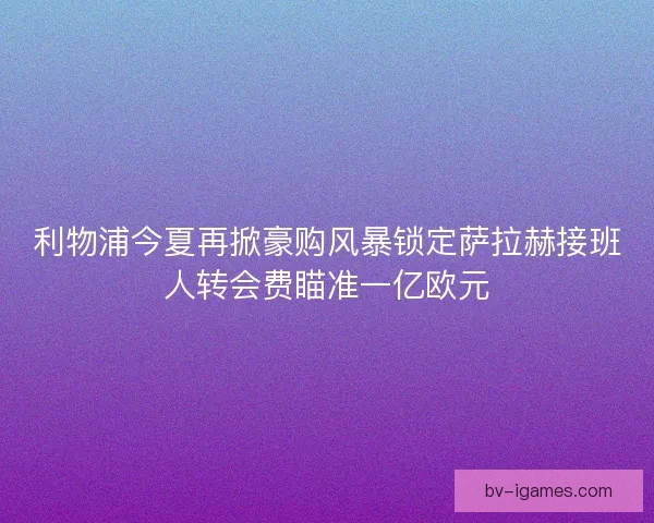 利物浦今夏再掀豪购风暴锁定萨拉赫接班人转会费瞄准一亿欧元