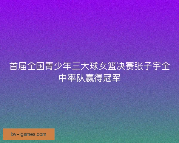 首届全国青少年三大球女篮决赛张子宇全中率队赢得冠军