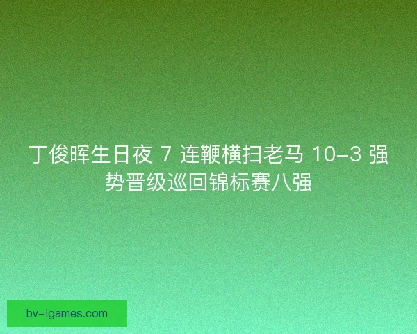 丁俊晖生日夜 7 连鞭横扫老马 10-3 强势晋级巡回锦标赛八强