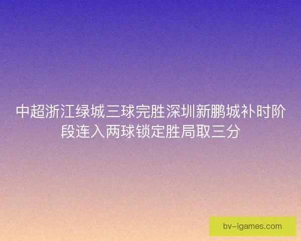 中超浙江绿城三球完胜深圳新鹏城补时阶段连入两球锁定胜局取三分