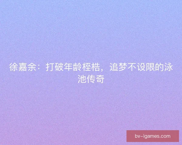 徐嘉余：打破年龄桎梏，追梦不设限的泳池传奇