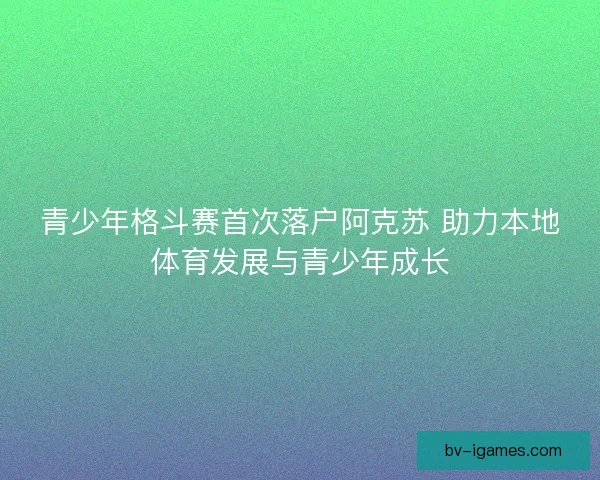 青少年格斗赛首次落户阿克苏 助力本地体育发展与青少年成长 青少年格斗赛首次落户阿克苏 助力本地体育发展与青少年成长