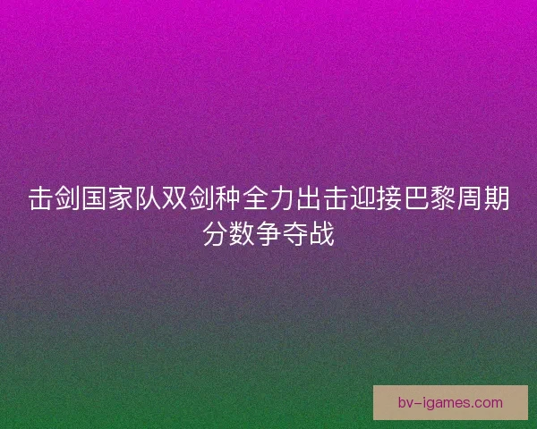 击剑国家队双剑种全力出击迎接巴黎周期分数争夺战 击剑国家队双剑种全力出击迎接巴黎周期分数争夺战