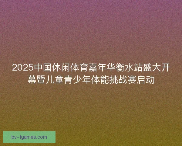 2025中国休闲体育嘉年华衡水站盛大开幕暨儿童青少年体能挑战赛启动