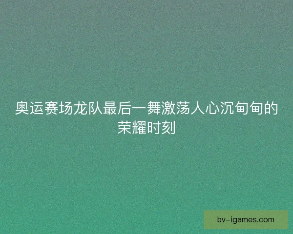 奥运赛场龙队最后一舞激荡人心沉甸甸的荣耀时刻 奥运赛场龙队最后一舞激荡人心沉甸甸的荣耀时刻