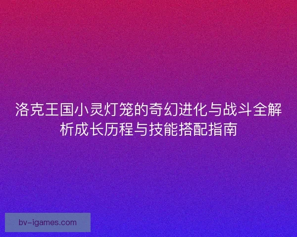 洛克王国小灵灯笼的奇幻进化与战斗全解析成长历程与技能搭配指南